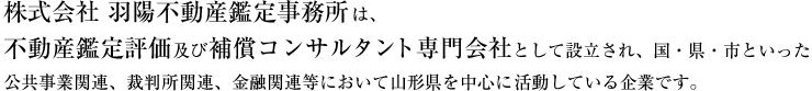 株式会社羽陽不動産鑑定事務所は、不動産鑑定評価及び補償コンサルタント専門会社として設立され、国・県・市といった公共事業関連、裁判所関連、金融関連等において山形県を中心に活動している企業です。